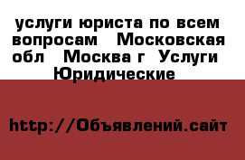 услуги юриста по всем вопросам - Московская обл., Москва г. Услуги » Юридические   